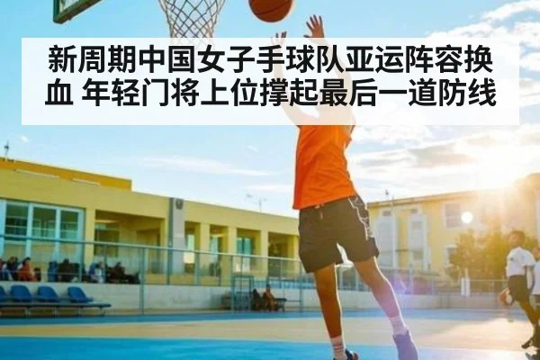 新周期中国女子手球队亚运阵容换血 年轻门将上位撑起最后一道防线(kaiyun)